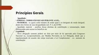 Princípios Gerais:
Igualdade:
- FORMAL: TODOS SÃO IGUAIS PERANTE A LEI...
- MATERIAL– os iguais serão tratados de modo igual e os desiguais de modo desigual,
dentro dos limites de suas desigualdades (art. 5º, I, da CF∕88)
- Igualdade material – justifica faixas distintas de contribuição e remuneração, idade
diferenciadas para acesso ao beneficio etc
Legalidade
- Nova obrigação somente poderá ser feito por meio de lei aprovada pelo Congresso
Nacional ou, excepcionalmente, por Medida Provisória ou Lei Delegada, desde que a
regulamentação do assunto não esteja reservada a Lei Complementar – ex.: aumento de
contribuição.
 