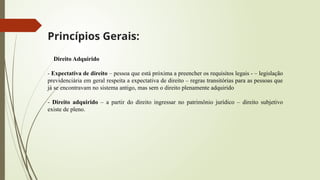 Princípios Gerais:
Direito Adquirido
- Expectativa de direito – pessoa que está próxima a preencher os requisitos legais - – legislação
previdenciária em geral respeita a expectativa de direito – regras transitórias para as pessoas que
já se encontravam no sistema antigo, mas sem o direito plenamente adquirido
- Direito adquirido – a partir do direito ingressar no patrimônio jurídico – direito subjetivo
existe de pleno.
 