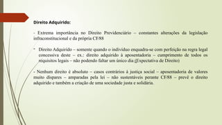 Direito Adquirido:
- Extrema importância no Direito Previdenciário – constantes alterações da legislação
infraconstitucional e da própria CF∕88
- Direito Adquirido – somente quando o indivíduo enquadra-se com perfeição na regra legal
concessiva deste – ex.: direito adquirido à aposentadoria – cumprimento de todos os
requisitos legais – não podendo faltar um único dia (Expectativa de Direito)
͢
- Nenhum direito é absoluto – casos contrários à justiça social – aposentadoria de valores
muito díspares – amparadas pela lei – não sustentáveis perante CF∕88 – prevê o direito
adquirido e também a criação de uma sociedade justa e solidária.
 