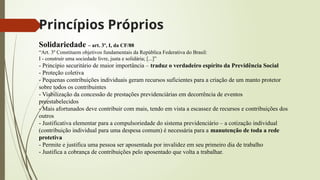 Princípios Próprios
Solidariedade – art. 3º, I, da CF/88
“Art. 3º Constituem objetivos fundamentais da República Federativa do Brasil:
I - construir uma sociedade livre, justa e solidária; [...]”
- Princípio securitário de maior importância – traduz o verdadeiro espírito da Previdência Social
- Proteção coletiva
- Pequenas contribuições individuais geram recursos suficientes para a criação de um manto protetor
sobre todos os contribuintes
- Viabilização da concessão de prestações previdenciárias em decorrência de eventos
preestabelecidos
- Mais afortunados deve contribuir com mais, tendo em vista a escassez de recursos e contribuições dos
outros
- Justificativa elementar para a compulsoriedade do sistema previdenciário – a cotização individual
(contribuição individual para uma despesa comum) é necessária para a manutenção de toda a rede
protetiva
- Permite e justifica uma pessoa ser aposentada por invalidez em seu primeiro dia de trabalho
- Justifica a cobrança de contribuições pelo aposentado que volta a trabalhar.
 