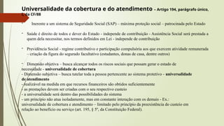 Universalidade da cobertura e do atendimento – Artigo 194, parágrafo único,
I, da CF/88
- Inerente a um sistema de Seguridade Social (SAP) – máxima proteção social – patrocinada pelo Estado
- Saúde é direito de todos e dever do Estado - independe de contribuição - Assistência Social será prestada a
quem dela necessitar, nos termos definidos em Lei - independe de contribuição
- Previdência Social - regime contributivo e participação compulsória aos que exercem atividade remunerada
– criação da figura do segurado facultativo (estudantes, donas de casa, dentre outros)
- Dimensão objetiva – busca alcançar todos os riscos sociais que possam gerar o estado de
necessidade - universalidade de cobertura
- Dimensão subjetiva – busca tutelar toda a pessoa pertencente ao sistema protetivo - universalidade
de atendimento
- realizável na medida em que recursos financeiros são obtidos suficientemente
- as prestações devem ser criadas com o seu respectivo custeio
- a universalidade será dentro das possibilidades do sistema
- um princípio não atua isoladamente, mas em constante interação com os demais - Ex.:
universalidade de cobertura e atendimento – limitado pelo princípio da preexistência do custeio em
relação ao benefício ou serviço (art. 195, § 5º, da Constituição Federal).
 