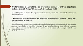 Uniformidade e equivalência de prestações e serviços entre a população
urbana e rural - Artigo 194, parágrafo único, II, da CF/88
A CF/88 igualou os direitos das populações urbana e rural, dando fim à inaceitável distinção que
havia no passado;
Seletividade e distributividade na prestação de benefícios e serviços - Artigo 194,
parágrafo único, III, da CF/88
Considerando que o modelo de proteção máxima não dispõe de recursos para atender às necessidades
de toda a população, os benefícios e serviços devem ser oferecidos de forma seletiva, buscando
sempre fazer justiça social, distribuindo os benefícios e serviços de acordo com a prioridade de cada
grupo populacional;
 