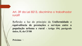Art. 39 da Lei 8213, discrimina o trabalhador
rural?
Reflexão a luz do principio da Uniformidade e
equivalência de prestações e serviços entre a
população urbana e rural - Artigo 194, parágrafo
único, II, da CF/88
Próximo 
 
