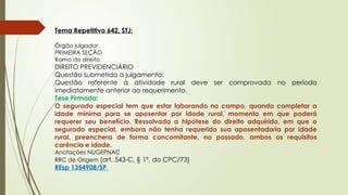Tema Repetitivo 642, STJ:
Órgão julgador
PRIMEIRA SEÇÃO
Ramo do direito
DIREITO PREVIDENCIÁRIO
Questão submetida a julgamento:
Questão referente à atividade rural deve ser comprovada no período
imediatamente anterior ao requerimento.
Tese Firmada:
O segurado especial tem que estar laborando no campo, quando completar a
idade mínima para se aposentar por idade rural, momento em que poderá
requerer seu benefício. Ressalvada a hipótese do direito adquirido, em que o
segurado especial, embora não tenha requerido sua aposentadoria por idade
rural, preenchera de forma concomitante, no passado, ambos os requisitos
carência e idade.
Anotações NUGEPNAC
RRC de Origem (art. 543-C, § 1º, do CPC/73)
REsp 1354908/SP
 