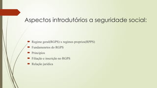 Aspectos introdutórios a seguridade social:
 Regime geral(RGPS) x regimes proprios(RPPS)
 Fundamenrtos do RGPS
 Principios
 Filiação e inscrição no RGPS
 Relação juridica
 