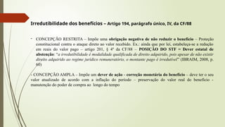 Irredutibilidade dos benefícios – Artigo 194, parágrafo único, IV, da CF/88
- CONCEPÇÃO RESTRITA – Impõe uma obrigação negativa de não reduzir o benefício – Proteção
constitucional contra o ataque direto ao valor recebido. Ex.: ainda que por lei, estabeleça-se a redução
em reais do valor pago – artigo 201, § 4º da CF/88 – POSIÇÃO DO STF = Dever estatal de
abstenção: “a irredutibilidade é modalidade qualificada de direito adquirido, pois apesar de não existir
direito adquirido ao regime jurídico remuneratório, o montante pago é irredutível” (IBRAIM, 2008, p.
60)
- CONCEPÇÃO AMPLA – Impõe um dever de ação - correção monetária do benefício – deve ter o seu
valor atualizado de acordo com a inflação do período – preservação do valor real do benefício -
manutenção do poder de compra ao longo do tempo
 