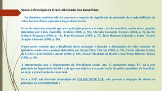 Sobre o Princípio da Irredutibilidade dos benefícios:
Na doutrina, também não há consenso a respeito do significado do princípio da irredutibilidade do
valor dos benefícios, aplicado à Seguridade Social.
Parte da doutrina entende que este princípio preserva o valor real do benefício, sendo esta a posição
defendida por Fábio Zambitte Ibrahim (2008, p. 58), Marcelo Leonardo Tavares (2004, p. 5), Kerlly
Huback Bragança (2006, p. 14), Ivan Kertzman (2005, p. 27), Ítalo Romano Eduardo e Jeane Tavares
Aragão Eduardo (2008, p. 20).
Outra parte entende que a finalidade deste princípio é impedir a diminuição do valor nominal do
benefício, sendo esta a posição defendida por Sérgio Pinto Martins (2002, p. 78), Carlos Alberto Pereira
de Castro e João Batista Lazzari (2008, p. 101), Daniel Machado da Rocha e José Paulo Baltazar Júnior
(2006, p. 40).
A interpretação que o Regulamento da Previdência Social (art. 1º, parágrafo único, IV) dá a este
princípio da Seguridade Social é a de que seu objetivo é a preservação do poder aquisitivo do benefício,
ou seja, a preservação do valor real.
Para o STF, não havendo diminuição do VALOR NOMINAL, não procede a alegação de ofensa ao
princípio da irredutibilidade (
 