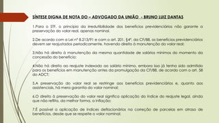 SÍNTESE DIGNA DE NOTA DO – ADVOGADO DA UNIÃO - BRUNO LUIZ DANTAS
1.Para o STF, o princípio da irredutibilidade dos benefícios previdenciários não garante a
preservação do valor real, apenas nominal.
2.De acordo com a Lei n° 8.213/91 e com o art. 201, §4º, da CF/88, os benefícios previdenciários
devem ser reajustados periodicamente, havendo direito à manutenção do valor real;
3.Não há direito à manutenção da mesma quantidade de salários mínimos do momento da
concessão do benefício;
4.Não há direito ao reajuste indexado ao salário mínimo, embora isso já tenha sido admitido
para os benefícios em manutenção antes da promulgação da CF/88, de acordo com o art. 58
do ADCT;
5.A preservação do valor real se restringe aos benefícios previdenciários e, quanto aos
assistenciais, há mera garantia do valor nominal;
6.O direito à preservação do valor real significa aplicação do índice do reajuste legal, ainda
que não reflita, da melhor forma, a inflação;
7.É possível a aplicação de índices deflacionários na correção de parcelas em atraso de
benefícios, desde que se respeite o valor nominal;
 