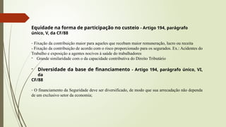 Equidade na forma de participação no custeio - Artigo 194, parágrafo
único, V, da CF/88
- Fixação da contribuição maior para aqueles que recebam maior remuneração, lucro ou receita
- Fixação da contribuição de acordo com o risco proporcionado para os segurados. Ex.: Acidentes do
Trabalho e exposição a agentes nocivos à saúde do trabalhadores
- Grande similaridade com o da capacidade contributiva do Direito Tributário
- Diversidade da base de financiamento - Artigo 194, parágrafo único, VI,
da
CF/88
- O financiamento da Seguridade deve ser diversificado, de modo que sua arrecadação não dependa
de um exclusivo setor da economia;
 