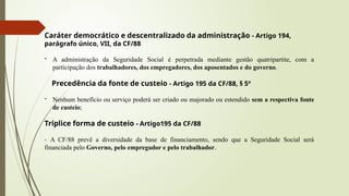 Caráter democrático e descentralizado da administração - Artigo 194,
parágrafo único, VII, da CF/88
- A administração da Seguridade Social é perpetrada mediante gestão quatripartite, com a
participação dos trabalhadores, dos empregadores, dos aposentados e do governo.
Precedência da fonte de custeio - Artigo 195 da CF/88, § 5º
- Nenhum benefício ou serviço poderá ser criado ou majorado ou estendido sem a respectiva fonte
de custeio;
Tríplice forma de custeio - Artigo195 da CF/88
- A CF/88 prevê a diversidade da base de financiamento, sendo que a Seguridade Social será
financiada pelo Governo, pelo empregador e pelo trabalhador.
 