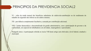 VI - valor da renda mensal dos benefícios substitutos do salário-de-contribuição ou do rendimento do
trabalho do segurado não inferior ao do salário mínimo;
VII - previdência complementar facultativa, custeada por contribuição adicional;
VIII - caráter democrático e descentralizado da gestão administrativa, com a participação do governo e da
comunidade, em especial de trabalhadores em atividade, empregadores e aposentados.
Parágrafo único. A participação referida no inciso VIII deste artigo será efetivada a nível federal, estadual e
municipal.
PRINCIPIOS DA PREVIDENCIA SOCIAL2
 