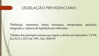 LEGISLAÇÃO PREVIDENCIARIA:
•Definição, autonomia, fontes, hierarquia, interpretação, aplicação,
integração e vigência da legislação previdenciária.
•Análise das principais normas que regem o direito previdenciário: CF/88,
Lei 8212 e 8213 de 1991, Dec 3048/99.
 