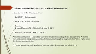 O Direito Previdenciário tem como principais fontes formais:
- Constituição da República Federativa,
- Lei 8.212/91 (Lei de custeio)
- Lei 8.213/91 (Lei de Benefícios),
- Decretos:
- Principal Decreto - Nº 3.048 - de 06 de maio de 1999
- Instruções Normativas INSS: ex: 128/2022
As normas que regulam o Direito Previdenciário são denominadas Legislação Previdenciária. As normas
previdenciárias na sua aplicação, vigência, hierarquia, interpretação e integração observam as regras gerais
dos demais ramos do direito.
O Decreto, mesmo que mais benéfico ao segurado, não pode prevalecer em relação à Lei.
 