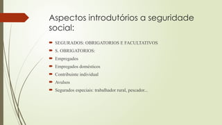 Aspectos introdutórios a seguridade
social:
 SEGURADOS: OBRIGATORIOS E FACULTATIVOS
 S. OBRIGATORIOS:
 Empregados
 Empregados domésticos
 Contribuinte individual
 Avulsos
 Segurados especiais: trabalhador rural, pescador...
 
