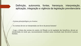 - Axioma principiológico pro homine:
- As normas devem ser interpretadas em favor da pessoa humana!
- Logo, a leitura das normas de custeio, de filiação ou de regulação dos benefícios, devem ser
interpretadas de modo que, necessariamente resultará numa conclusão mais favorável à pessoa
humana.
Definição, autonomia, fontes, hierarquia, interpretação,
aplicação, integração e vigência da legislação previdenciária
 