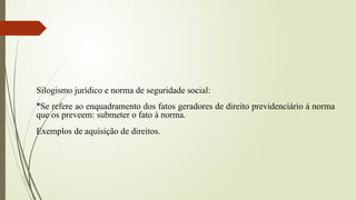 Silogismo jurídico e norma de seguridade social:
Se refere ao enquadramento dos fatos geradores de direito previdenciário à norma
que os preveem: submeter o fato à norma.
Exemplos de aquisição de direitos.
 