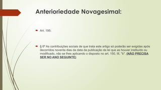 Anterioriedade Novagesimal:
 Art. 195:
 § 6º As contribuições sociais de que trata este artigo só poderão ser exigidas após
decorridos noventa dias da data da publicação da lei que as houver instituído ou
modificado, não se lhes aplicando o disposto no art. 150, III, "b". (NÃO PRECISA
SER NO ANO SEGUINTE)
 