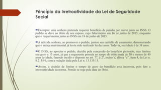 Princípio da Irretroatividade da Lei de Seguridade
Social
Exemplo: uma senhora pretenda requerer benefício de pensão por morte junto ao INSS. O
pedido se deve ao óbito de seu esposo, cujo falecimento em 16 de junho de 2015, enquanto
que o requerimento junto ao INSS em 18 de junho de 2015.
A referida senhora, ao promover o pedido, juntou sua certidão de casamento, demonstrando
que o enlace matrimonial já havia sido realizado há dez anos. Todavia, sua idade é de 38 anos.
O INSS, ao apreciar o pedido, decidiu pela concessão do benefício pleiteado, mas limitou
seu gozo a 15 anos, já que a requerente possuía ao tempo do óbito mais de 30 e menos de 40
anos de idade, fazendo incidir o disposto no art. 77, § 2º, inciso V, alínea “c”, item 4, da Lei n.
8.213/91, com a redação dada pela Lei n. 13.135/15.
Assim, a decisão de limitar o tempo de gozo do benefício esta incorreta, pois fere a
irretroatividade da norma. Pensão se rege pela data do óbito.
 