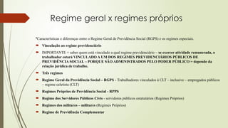 Regime geral x regimes próprios
•Características e diferenças entre o Regime Geral de Previdência Social (RGPS) e os regimes especiais.
 Vinculação ao regime previdenciário
 IMPORTANTE = saber quem está vinculado a qual regime previdenciário – se exercer atividade remunerada, o
trabalhador estará VINCULADO A UM DOS REGIMES PREVIDENCIÁRIOS PÚBLICOS DE
PREVIDÊNCIA SOCIAL – PORQUE SÃO ADMINISTRADOS PELO PODER PÚBLICO = depende da
relação jurídica de trabalho.
 Três regimes
 Regime Geral da Previdência Social – RGPS - Trabalhadores vinculados à CLT – inclusive – empregados públicos
– regime celetista (CLT)
 Regimes Próprios de Previdência Social - RPPS
 Regime dos Servidores Públicos Civis - servidores públicos estatutários (Regimes Próprios)
 Regimes dos militares – militares (Regimes Próprios)
 Regime de Previdência Complementar
 