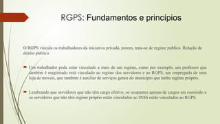 RGPS: Fundamentos e princípios
O RGPS vincula os trabalhadores da iniciativa privada, porem, trata-se de regime publico. Relação de
direito público.
 Um trabalhador pode estar vinculado a mais de um regime, como por exemplo, um professor que
também é magistrado está vinculado ao regime dos servidores e ao RGPS; um empregado de uma
loja de moveis, que também é auxiliar de serviços gerais do município que tenha regime próprio.
 Lembrando que servidores que não têm cargo efetivo, os ocupantes apenas de cargos em comissão e
os servidores que não têm regime próprio estão vinculados ao INSS estão vinculados ao RGPS.
 