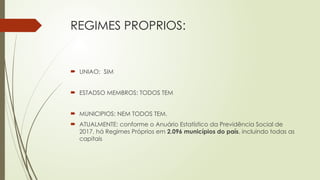 REGIMES PROPRIOS:
 UNIAO: SIM
 ESTADSO MEMBROS: TODOS TEM
 MUNICIPIOS: NEM TODOS TEM.
 ATUALMENTE: conforme o Anuário Estatístico da Previdência Social de
2017, há Regimes Próprios em 2.096 municípios do país, incluindo todas as
capitais
 