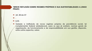 •BREVE REFLEXÃO SOBRE REGIMES PRÓPRIOS E SUA SUSTENTABILIDADE A LONGO
PRAZO:
 Art. 40 da CF
 .
 § 22.
 Vedada a instituição de novos regimes próprios de previdência social, lei
complementar federal estabelecerá, para os que já existam, normas gerais de
organização, de funcionamento e de responsabilidade em sua gestão, dispondo,
entre outros aspectos, sobre:
 