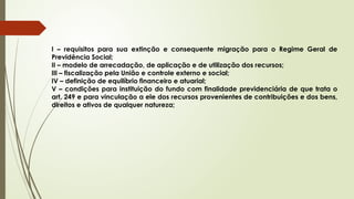 I – requisitos para sua extinção e consequente migração para o Regime Geral de
Previdência Social;
II – modelo de arrecadação, de aplicação e de utilização dos recursos;
III – fiscalização pela União e controle externo e social;
IV – definição de equilíbrio financeiro e atuarial;
V – condições para instituição do fundo com finalidade previdenciária de que trata o
art. 249 e para vinculação a ele dos recursos provenientes de contribuições e dos bens,
direitos e ativos de qualquer natureza;
 