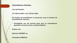 PREVIDENCIA PRIVADA:
Leis principais:
LC 108 de 2001 e LC 109 de 2001
Os fundos de previdência se parecem com os fundos de
investimento comuns.
- Finalidade: ser um veículo para que os investidores
guardem recursos para a aposentadoria.
Podem ser:
Abertos (SUSEP) ou
Fechados (PREVIC)
 