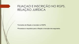FILIAÇAO E INSCRIÇÃO NO RGPS.
RELAÇÃO JURÍDICA
•Conceitos de filiação e inscrição no RGPS.
•Processos e requisitos para a filiação e inscrição dos segurados.
 