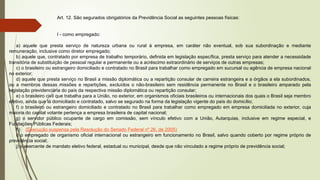 Art. 12. São segurados obrigatórios da Previdência Social as seguintes pessoas físicas:
I - como empregado:
a) aquele que presta serviço de natureza urbana ou rural à empresa, em caráter não eventual, sob sua subordinação e mediante
remuneração, inclusive como diretor empregado;
b) aquele que, contratado por empresa de trabalho temporário, definida em legislação específica, presta serviço para atender a necessidade
transitória de substituição de pessoal regular e permanente ou a acréscimo extraordinário de serviços de outras empresas;
c) o brasileiro ou estrangeiro domiciliado e contratado no Brasil para trabalhar como empregado em sucursal ou agência de empresa nacional
no exterior;
d) aquele que presta serviço no Brasil a missão diplomática ou a repartição consular de carreira estrangeira e a órgãos a ela subordinados,
ou a membros dessas missões e repartições, excluídos o não-brasileiro sem residência permanente no Brasil e o brasileiro amparado pela
legislação previdenciária do país da respectiva missão diplomática ou repartição consular;
e) o brasileiro civil que trabalha para a União, no exterior, em organismos oficiais brasileiros ou internacionais dos quais o Brasil seja membro
efetivo, ainda que lá domiciliado e contratado, salvo se segurado na forma da legislação vigente do país do domicílio;
f) o brasileiro ou estrangeiro domiciliado e contratado no Brasil para trabalhar como empregado em empresa domiciliada no exterior, cuja
maioria do capital votante pertença a empresa brasileira de capital nacional;
g) o servidor público ocupante de cargo em comissão, sem vínculo efetivo com a União, Autarquias, inclusive em regime especial, e
Fundações Públicas Federais;
h) (Execução suspensa pela Resolução do Senado Federal nº 26, de 2005)
i) o empregado de organismo oficial internacional ou estrangeiro em funcionamento no Brasil, salvo quando coberto por regime próprio de
previdência social;.
j) o exercente de mandato eletivo federal, estadual ou municipal, desde que não vinculado a regime próprio de previdência social;
 
