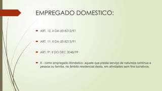 EMPREGADO DOMESTICO:
 ART. 12, II DA LEI 8212/91
 ART. 11, II DA LEI 8213/91
 ART. 9º, II DO DEC 3048/99
 II - como empregado doméstico: aquele que presta serviço de natureza contínua a
pessoa ou família, no âmbito residencial desta, em atividades sem fins lucrativos.
 