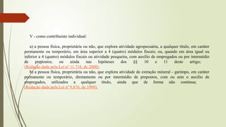 V - como contribuinte individual:
a) a pessoa física, proprietária ou não, que explora atividade agropecuária, a qualquer título, em caráter
permanente ou temporário, em área superior a 4 (quatro) módulos fiscais; ou, quando em área igual ou
inferior a 4 (quatro) módulos fiscais ou atividade pesqueira, com auxílio de empregados ou por intermédio
de prepostos; ou ainda nas hipóteses dos §§ 10 e 11 deste artigo;
(Redação dada pela Lei nº 11.718, de 2008).
b) a pessoa física, proprietária ou não, que explora atividade de extração mineral - garimpo, em caráter
permanente ou temporário, diretamente ou por intermédio de prepostos, com ou sem o auxílio de
empregados, utilizados a qualquer título, ainda que de forma não contínua;
(Redação dada pela Lei nº 9.876, de 1999).
 