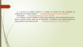 c) o ministro de confissão religiosa e o membro de instituto de vida consagrada, de
congregação ou de ordem religiosa; (Redação dada pela Lei nº 10.403, de 2002).
d) revogada; (Redação dada pela Lei nº 9.876, de 1999).
e) o brasileiro civil que trabalha no exterior para organismo oficial internacional do qual o
Brasil é membro efetivo, ainda que lá domiciliado e contratado, salvo quando coberto por
regime próprio de previdência social; (Redação dada pela Lei nº 9.876, de 1999).
 