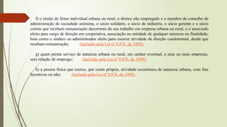 f) o titular de firma individual urbana ou rural, o diretor não empregado e o membro de conselho de
administração de sociedade anônima, o sócio solidário, o sócio de indústria, o sócio gerente e o sócio
cotista que recebam remuneração decorrente de seu trabalho em empresa urbana ou rural, e o associado
eleito para cargo de direção em cooperativa, associação ou entidade de qualquer natureza ou finalidade,
bem como o síndico ou administrador eleito para exercer atividade de direção condominial, desde que
recebam remuneração; (Incluído pela Lei nº 9.876, de 1999).
g) quem presta serviço de natureza urbana ou rural, em caráter eventual, a uma ou mais empresas,
sem relação de emprego; (Incluído pela Lei nº 9.876, de 1999).
h) a pessoa física que exerce, por conta própria, atividade econômica de natureza urbana, com fins
lucrativos ou não; (Incluído pela Lei nº 9.876, de 1999).
 