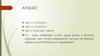 AVULSO:
 ART. 12, VI DA 8213
 ART. 11, VI DA 8213
 ART 9, VI DO DEC 3048/99
VI - como trabalhador avulso: quem presta, a diversas
empresas, sem vínculo empregatício, serviços de natureza
urbana ou rural definidos no regulamento;
 