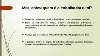 Mas, antes: quem é o trabalhador rural?
 Podem ser empregados rurais, c. individuais rurais e segurados especiais.
 Todos os trabalhadores rurais, inclusive contribuintes individuais e
empregados tem direito a redução da idade para aposentadoria(60 homens e
55 mulheres).
 Assim, o que caracteriza o SEGURADO ESPECIAL propriamente dito?
 O principal critério é o regime de trabalho: a chamada economia familiar; a
pequena propriedade rural ou propriedade familiar
 