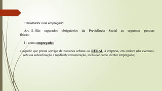 Trabalhador rural empregado:
Art. 11. São segurados obrigatórios da Previdência Social as seguintes pessoas
físicas:
I - como empregado:
a)aquele que presta serviço de natureza urbana ou RURAL à empresa, em caráter não eventual,
sob sua subordinação e mediante remuneração, inclusive como diretor empregado;
 