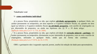 Trabalhador rural
V - como contribuinte individual:
a) a pessoa física, proprietária ou não, que explora atividade agropecuária, a qualquer título, em
caráter permanente ou temporário, em área superior a 4 (quatro) módulos fiscais; ou, quando em área
igual ou inferior a 4 (quatro) módulos fiscais ou atividade pesqueira, com auxílio de empregados ou
por intermédio de prepostos; ou ainda nas hipóteses dos §§ 9o
e 10 deste artigo;
(Redação dada pela Lei nº 11.718, de 2008)
b) a pessoa física, proprietária ou não, que explora atividade de extração mineral - garimpo, em
caráter permanente ou temporário, diretamente ou por intermédio de prepostos, com ou sem o auxílio de
empregados, utilizados a qualquer título, ainda que de forma não contínua;
(Redação dada pela Lei nº 9.876, de 26.11.99)
OBS: o garimpeiro não é segurado especial, porem, usufrui da redução da idade para aposentadoria.
 