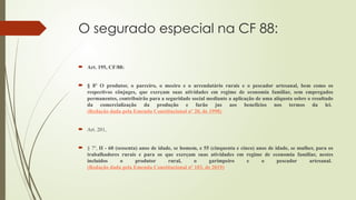 O segurado especial na CF 88:
 Art. 195, CF/88:
 § 8º O produtor, o parceiro, o meeiro e o arrendatário rurais e o pescador artesanal, bem como os
respectivos cônjuges, que exerçam suas atividades em regime de economia familiar, sem empregados
permanentes, contribuirão para a seguridade social mediante a aplicação de uma alíquota sobre o resultado
da comercialização da produção e farão jus aos benefícios nos termos da lei.
(Redação dada pela Emenda Constitucional nº 20, de 1998)
 Art. 201,
 § 7º, II - 60 (sessenta) anos de idade, se homem, e 55 (cinquenta e cinco) anos de idade, se mulher, para os
trabalhadores rurais e para os que exerçam suas atividades em regime de economia familiar, nestes
incluídos o produtor rural, o garimpeiro e o pescador artesanal.
(Redação dada pela Emenda Constitucional nº 103, de 2019)
 