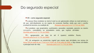 Do segurado especial
VII – como segurado especial:
a pessoa física residente no imóvel rural ou em aglomerado urbano ou rural próximo a
ele que, individualmente ou em regime de economia familiar, ainda que com o auxílio
eventual de terceiros, na condição de: (Redação dada pela Lei nº 11.718, de 2008)
a) produtor, seja proprietário, usufrutuário, possuidor, assentado, parceiro ou meeiro
outorgados, comodatário ou arrendatário rurais, que explore atividade:
(Incluído pela Lei nº 11.718, de 2008)
1. agropecuária em área de até 4 (quatro) módulos fiscais;
(Incluído pela Lei nº 11.718, de 2008)
2. de seringueiro ou extrativista vegetal que exerça suas atividades nos termos do
inciso XII do caput do art. 2º da Lei nº 9.985, de 18 de julho de 2000, e faça dessas atividades
o principal meio de vida; (Incluído pela Lei nº 11.718, de 2008)
 