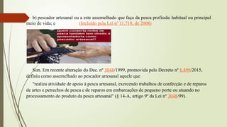 b) pescador artesanal ou a este assemelhado que faça da pesca profissão habitual ou principal
meio de vida; e (Incluído pela Lei nº 11.718, de 2008)
Sim. Em recente alteração do Dec. nº 3048/1999, promovida pelo Decreto nº 8.499/2015,
definiu como assemelhado ao pescador artesanal aquele que
"realiza atividade de apoio à pesca artesanal, exercendo trabalhos de confecção e de reparos
de artes e petrechos de pesca e de reparos em embarcações de pequeno porte ou atuando no
processamento do produto da pesca artesanal" (§ 14-A, artigo 9º da Lei nº 3048/99).
 