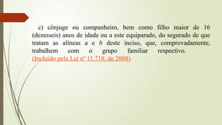 c) cônjuge ou companheiro, bem como filho maior de 16
(dezesseis) anos de idade ou a este equiparado, do segurado de que
tratam as alíneas a e b deste inciso, que, comprovadamente,
trabalhem com o grupo familiar respectivo.
(Incluído pela Lei nº 11.718, de 2008)
 