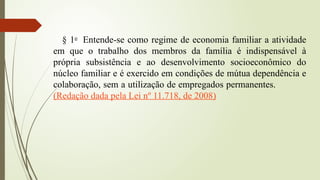 § 1o
Entende-se como regime de economia familiar a atividade
em que o trabalho dos membros da família é indispensável à
própria subsistência e ao desenvolvimento socioeconômico do
núcleo familiar e é exercido em condições de mútua dependência e
colaboração, sem a utilização de empregados permanentes.
(Redação dada pela Lei nº 11.718, de 2008)
 