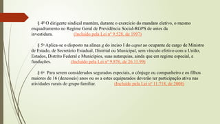 § 4º O dirigente sindical mantém, durante o exercício do mandato eletivo, o mesmo
enquadramento no Regime Geral de Previdência Social-RGPS de antes da
investidura. (Incluído pela Lei nº 9.528, de 1997)
§ 5o
Aplica-se o disposto na alínea g do inciso I do caput ao ocupante de cargo de Ministro
de Estado, de Secretário Estadual, Distrital ou Municipal, sem vínculo efetivo com a União,
Estados, Distrito Federal e Municípios, suas autarquias, ainda que em regime especial, e
fundações. (Incluído pela Lei nº 9.876, de 26.11.99)
§ 6o
Para serem considerados segurados especiais, o cônjuge ou companheiro e os filhos
maiores de 16 (dezesseis) anos ou os a estes equiparados deverão ter participação ativa nas
atividades rurais do grupo familiar. (Incluído pela Lei nº 11.718, de 2008)
 