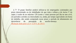 § 7o
O grupo familiar poderá utilizar-se de empregados contratados por
prazo determinado ou de trabalhador de que trata a alínea g do inciso V do
caput, à razão de no máximo 120 (cento e vinte) pessoas por dia no ano civil,
em períodos corridos ou intercalados ou, ainda, por tempo equivalente em horas
de trabalho, não sendo computado nesse prazo o período de afastamento em
decorrência da percepção de auxílio-doença.
(Redação dada pela Lei nº 12.873, de 2013)
 