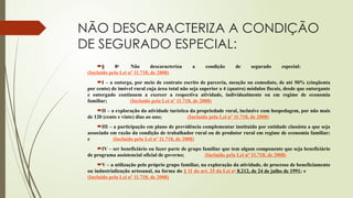 NÃO DESCARACTERIZA A CONDIÇÃO
DE SEGURADO ESPECIAL:
§ 8o
Não descaracteriza a condição de segurado especial:
(Incluído pela Lei nº 11.718, de 2008)
I – a outorga, por meio de contrato escrito de parceria, meação ou comodato, de até 50% (cinqüenta
por cento) de imóvel rural cuja área total não seja superior a 4 (quatro) módulos fiscais, desde que outorgante
e outorgado continuem a exercer a respectiva atividade, individualmente ou em regime de economia
familiar; (Incluído pela Lei nº 11.718, de 2008)
II – a exploração da atividade turística da propriedade rural, inclusive com hospedagem, por não mais
de 120 (cento e vinte) dias ao ano; (Incluído pela Lei nº 11.718, de 2008)
III – a participação em plano de previdência complementar instituído por entidade classista a que seja
associado em razão da condição de trabalhador rural ou de produtor rural em regime de economia familiar;
e (Incluído pela Lei nº 11.718, de 2008)
IV – ser beneficiário ou fazer parte de grupo familiar que tem algum componente que seja beneficiário
de programa assistencial oficial de governo; (Incluído pela Lei nº 11.718, de 2008)
V – a utilização pelo próprio grupo familiar, na exploração da atividade, de processo de beneficiamento
ou industrialização artesanal, na forma do § 11 do art. 25 da Lei no
8.212, de 24 de julho de 1991; e
(Incluído pela Lei nº 11.718, de 2008)
 