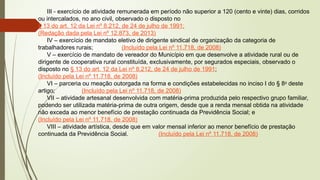 III - exercício de atividade remunerada em período não superior a 120 (cento e vinte) dias, corridos
ou intercalados, no ano civil, observado o disposto no
§ 13 do art. 12 da Lei nº 8.212, de 24 de julho de 1991;
(Redação dada pela Lei nº 12.873, de 2013)
IV – exercício de mandato eletivo de dirigente sindical de organização da categoria de
trabalhadores rurais; (Incluído pela Lei nº 11.718, de 2008)
V – exercício de mandato de vereador do Município em que desenvolve a atividade rural ou de
dirigente de cooperativa rural constituída, exclusivamente, por segurados especiais, observado o
disposto no § 13 do art. 12 da Lei nº 8.212, de 24 de julho de 1991;
(Incluído pela Lei nº 11.718, de 2008)
VI – parceria ou meação outorgada na forma e condições estabelecidas no inciso I do § 8o
deste
artigo; (Incluído pela Lei nº 11.718, de 2008)
VII – atividade artesanal desenvolvida com matéria-prima produzida pelo respectivo grupo familiar,
podendo ser utilizada matéria-prima de outra origem, desde que a renda mensal obtida na atividade
não exceda ao menor benefício de prestação continuada da Previdência Social; e
(Incluído pela Lei nº 11.718, de 2008)
VIII – atividade artística, desde que em valor mensal inferior ao menor benefício de prestação
continuada da Previdência Social. (Incluído pela Lei nº 11.718, de 2008)
 