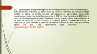 § 12. A participação do segurado especial em sociedade empresária, em sociedade simples,
como empresário individual ou como titular de empresa individual de responsabilidade
limitada de objeto ou âmbito agrícola, agroindustrial ou agroturístico, considerada
microempresa nos termos da Lei Complementar no
123, de 14 de dezembro de 2006, não o
exclui de tal categoria previdenciária, desde que, mantido o exercício da sua atividade rural
na forma do inciso VII do caput e do § 1o
, a pessoa jurídica componha-se apenas de
segurados de igual natureza e sedie-se no mesmo Município ou em Município limítrofe
àquele em que eles desenvolvam suas atividades.
(Incluído pela Lei nº 12.873, de 2013)
 