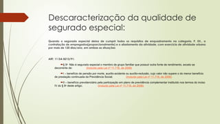 Descaracterização da qualidade de
segurado especial:
Quando o segurado especial deixa de cumprir todos os requisitos de enquadramento na categoria, P. EX., a
contratação de empregados(proporcionalmente) e o afastamento da atividade, com exercício de atividade urbana
por mais de 120 dias/ano, em ambas as situações
ART. 11 DA 8213/91:
§ 9o
Não é segurado especial o membro de grupo familiar que possuir outra fonte de rendimento, exceto se
decorrente de: (Incluído pela Lei nº 11.718, de 2008)
I – benefício de pensão por morte, auxílio-acidente ou auxílio-reclusão, cujo valor não supere o do menor benefício
de prestação continuada da Previdência Social; (Incluído pela Lei nº 11.718, de 2008)
II – benefício previdenciário pela participação em plano de previdência complementar instituído nos termos do inciso
IV do § 8o
deste artigo; (Incluído pela Lei nº 11.718, de 2008)
 