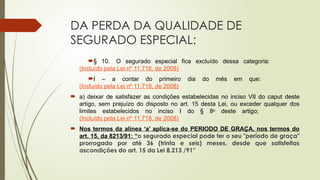 DA PERDA DA QUALIDADE DE
SEGURADO ESPECIAL:
§ 10. O segurado especial fica excluído dessa categoria:
(Incluído pela Lei nº 11.718, de 2008)
I – a contar do primeiro dia do mês em que:
(Incluído pela Lei nº 11.718, de 2008)
 a) deixar de satisfazer as condições estabelecidas no inciso VII do caput deste
artigo, sem prejuízo do disposto no art. 15 desta Lei, ou exceder qualquer dos
limites estabelecidos no inciso I do § 8o
deste artigo;
(Incluído pela Lei nº 11.718, de 2008)
 Nos termos da alínea ‘a’ aplica-se do PERIODO DE GRAÇA, nos termos do
art. 15, da 8213/91: “o segurado especial pode ter o seu "período de graça"
prorrogado por até 36 (trinta e seis) meses, desde que satisfeitas
ascondições do art. 15 da Lei 8.213 /91”
 